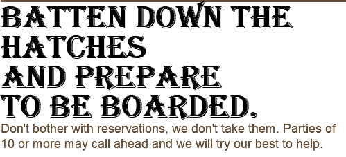 Batten down the hatches and prepare to be boarded. Don't bother with reservations, we don't take them. Parties of 10 or more may call ahead and we will try our best to help.